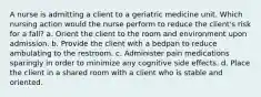 A nurse is admitting a client to a geriatric medicine unit. Which nursing action would the nurse perform to reduce the client's risk for a fall? a. Orient the client to the room and environment upon admission. b. Provide the client with a bedpan to reduce ambulating to the restroom. c. Administer pain medications sparingly in order to minimize any cognitive side effects. d. Place the client in a shared room with a client who is stable and oriented.