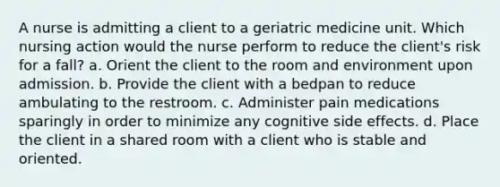 A nurse is admitting a client to a geriatric medicine unit. Which nursing action would the nurse perform to reduce the client's risk for a fall? a. Orient the client to the room and environment upon admission. b. Provide the client with a bedpan to reduce ambulating to the restroom. c. Administer pain medications sparingly in order to minimize any cognitive side effects. d. Place the client in a shared room with a client who is stable and oriented.