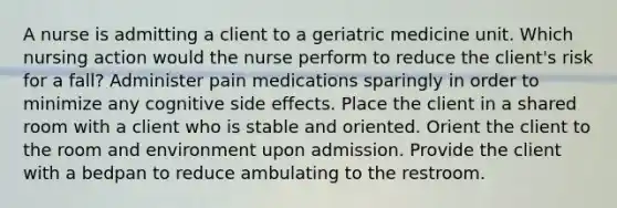 A nurse is admitting a client to a geriatric medicine unit. Which nursing action would the nurse perform to reduce the client's risk for a fall? Administer pain medications sparingly in order to minimize any cognitive side effects. Place the client in a shared room with a client who is stable and oriented. Orient the client to the room and environment upon admission. Provide the client with a bedpan to reduce ambulating to the restroom.