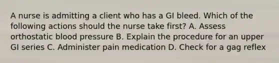 A nurse is admitting a client who has a GI bleed. Which of the following actions should the nurse take first? A. Assess orthostatic blood pressure B. Explain the procedure for an upper GI series C. Administer pain medication D. Check for a gag reflex