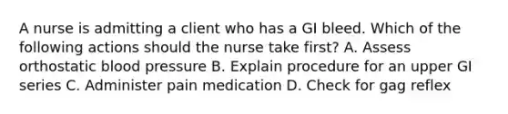 A nurse is admitting a client who has a GI bleed. Which of the following actions should the nurse take first? A. Assess orthostatic blood pressure B. Explain procedure for an upper GI series C. Administer pain medication D. Check for gag reflex