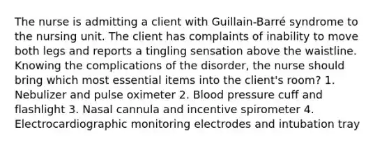 The nurse is admitting a client with Guillain-Barré syndrome to the nursing unit. The client has complaints of inability to move both legs and reports a tingling sensation above the waistline. Knowing the complications of the disorder, the nurse should bring which most essential items into the client's room? 1. Nebulizer and pulse oximeter 2. Blood pressure cuff and flashlight 3. Nasal cannula and incentive spirometer 4. Electrocardiographic monitoring electrodes and intubation tray