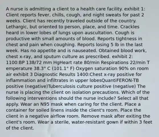 A nurse is admitting a client to a health care facility. exhibit 1: Client reports fever, chills, cough, and night sweats for past 2 weeks. Client has recently traveled outside of the country. Lethargic, but oriented to person, place, and time. Crackles heard in lower lobes of lungs upon auscultation. Cough is productive with small amounts of blood. Reports tightness in chest and pain when coughing. Reports losing 5 lb in the last week. Has no appetite and is nauseated. Obtained blood work, chest x-ray, and sputum culture as prescribed. exhibit 2: 1100:BP 138/72 mm HgHeart rate 80/min Respirations 22/min T emperature 38.3° C (101.1° F) Oxygen saturation 90% on room air exhibit 3 Diagnostic Results 1400:Chest x-ray positive for inflammation and infiltrates in upper lobesQuantiFERON-TB positive (negative)Tuberculosis culture positive (negative) The nurse is placing the client on isolation precautions. Which of the following interventions should the nurse include? Select all that apply. Wear an N95 mask when caring for the client. Place a container for soiled linens inside the client's room. Place the client in a negative airflow room. Remove mask after exiting the client's room. Wear a sterile, water-resistant gown if within 3 feet of the client.