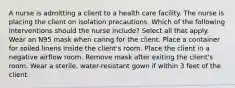 A nurse is admitting a client to a health care facility. The nurse is placing the client on isolation precautions. Which of the following interventions should the nurse include? Select all that apply. Wear an N95 mask when caring for the client. Place a container for soiled linens inside the client's room. Place the client in a negative airflow room. Remove mask after exiting the client's room. Wear a sterile, water-resistant gown if within 3 feet of the client.