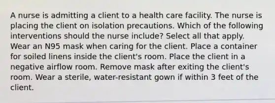 A nurse is admitting a client to a health care facility. The nurse is placing the client on isolation precautions. Which of the following interventions should the nurse include? Select all that apply. Wear an N95 mask when caring for the client. Place a container for soiled linens inside the client's room. Place the client in a negative airflow room. Remove mask after exiting the client's room. Wear a sterile, water-resistant gown if within 3 feet of the client.