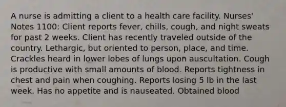 A nurse is admitting a client to a health care facility. Nurses' Notes 1100: Client reports fever, chills, cough, and night sweats for past 2 weeks. Client has recently traveled outside of the country. Lethargic, but oriented to person, place, and time. Crackles heard in lower lobes of lungs upon auscultation. Cough is productive with small amounts of blood. Reports tightness in chest and pain when coughing. Reports losing 5 lb in the last week. Has no appetite and is nauseated. Obtained blood