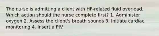 The nurse is admitting a client with HF-related fluid overload. Which action should the nurse complete first? 1. Administer oxygen 2. Assess the client's breath sounds 3. Initiate cardiac monitoring 4. Insert a PIV