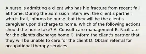 A nurse is admitting a client who has hip fracture from recent fall at home. During the admission interview, the client's partner, who is frail, informs he nurse that they will be the client's caregiver upon discharge to home. Which of the following actions should the nurse take? A. Consult care management B. Facilitate for the client's discharge home C. Inform the client's partner that they will be unable to care for the client D. Obtain referral for occupational therapy services