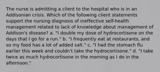 The nurse is admitting a client to the hospital who is in an Addisonian crisis. Which of the following client statements support the nursing diagnosis of ineffective self-health management related to lack of knowledge about management of Addison's disease? a. "I double my dose of hydrocortisone on the days that I go for a run." b. "I frequently eat at restaurants, and so my food has a lot of added salt." c. "I had the stomach flu earlier this week and couldn't take the hydrocortisone." d. "I take twice as much hydrocortisone in the morning as I do in the afternoon."