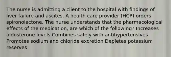 The nurse is admitting a client to the hospital with findings of liver failure and ascites. A health care provider (HCP) orders spironolactone. The nurse understands that the pharmacological effects of the medication, are which of the following? Increases aldosterone levels Combines safely with antihypertensives Promotes sodium and chloride excretion Depletes potassium reserves