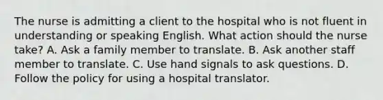 The nurse is admitting a client to the hospital who is not fluent in understanding or speaking English. What action should the nurse take? A. Ask a family member to translate. B. Ask another staff member to translate. C. Use hand signals to ask questions. D. Follow the policy for using a hospital translator.