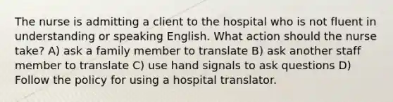 The nurse is admitting a client to the hospital who is not fluent in understanding or speaking English. What action should the nurse take? A) ask a family member to translate B) ask another staff member to translate C) use hand signals to ask questions D) Follow the policy for using a hospital translator.