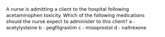 A nurse is admitting a client to the hospital following acetaminophen toxicity. Which of the following medications should the nurse expect to administer to this client? a - acetylysteine b - pegfilgrastim c - misoprostol d - naltrexone