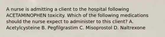 A nurse is admitting a client to the hospital following ACETAMINOPHEN toxicity. Which of the following medications should the nurse expect to administer to this client? A. Acetylcysteine B. Pegfilgrastim C. Misoprostol D. Naltrexone