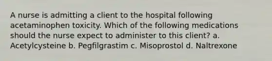 A nurse is admitting a client to the hospital following acetaminophen toxicity. Which of the following medications should the nurse expect to administer to this client? a. Acetylcysteine b. Pegfilgrastim c. Misoprostol d. Naltrexone