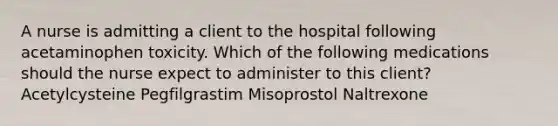 A nurse is admitting a client to the hospital following acetaminophen toxicity. Which of the following medications should the nurse expect to administer to this client? Acetylcysteine Pegfilgrastim Misoprostol Naltrexone