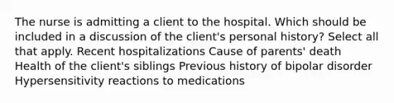 The nurse is admitting a client to the hospital. Which should be included in a discussion of the client's personal history? Select all that apply. Recent hospitalizations Cause of parents' death Health of the client's siblings Previous history of bipolar disorder Hypersensitivity reactions to medications