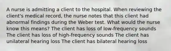 A nurse is admitting a client to the hospital. When reviewing the client's medical record, the nurse notes that this client had abnormal findings during the Weber test. What would the nurse know this means? The client has loss of low-frequency sounds The client has loss of high-frequency sounds The client has unilateral hearing loss The client has bilateral hearing loss