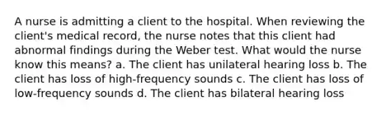 A nurse is admitting a client to the hospital. When reviewing the client's medical record, the nurse notes that this client had abnormal findings during the Weber test. What would the nurse know this means? a. The client has unilateral hearing loss b. The client has loss of high-frequency sounds c. The client has loss of low-frequency sounds d. The client has bilateral hearing loss