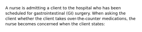 A nurse is admitting a client to the hospital who has been scheduled for gastrointestinal (GI) surgery. When asking the client whether the client takes over-the-counter medications, the nurse becomes concerned when the client states: