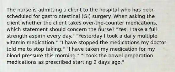 The nurse is admitting a client to the hospital who has been scheduled for gastrointestinal (GI) surgery. When asking the client whether the client takes over-the-counter medications, which statement should concern the nurse? "Yes, I take a full-strength aspirin every day." "Yesterday I took a daily multiple vitamin medication." "I have stopped the medications my doctor told me to stop taking." "I have taken my medication for my blood pressure this morning." "I took the bowel preparation medications as prescribed starting 2 days ago."