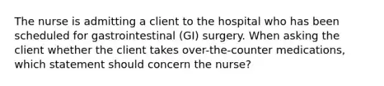 The nurse is admitting a client to the hospital who has been scheduled for gastrointestinal (GI) surgery. When asking the client whether the client takes over-the-counter medications, which statement should concern the nurse?