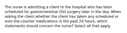 The nurse is admitting a client to the hospital who has been scheduled for gastrointestinal (GI) surgery later in the day. When asking the client whether the client has taken any scheduled or over-the-counter medications in the past 24 hours, which statements should concern the nurse? Select all that apply.