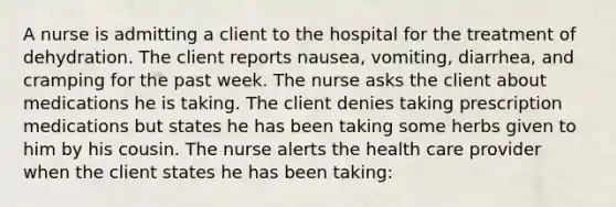 A nurse is admitting a client to the hospital for the treatment of dehydration. The client reports nausea, vomiting, diarrhea, and cramping for the past week. The nurse asks the client about medications he is taking. The client denies taking prescription medications but states he has been taking some herbs given to him by his cousin. The nurse alerts the health care provider when the client states he has been taking: