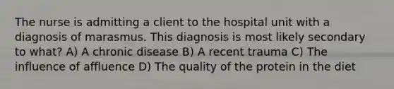 The nurse is admitting a client to the hospital unit with a diagnosis of marasmus. This diagnosis is most likely secondary to what? A) A chronic disease B) A recent trauma C) The influence of affluence D) The quality of the protein in the diet