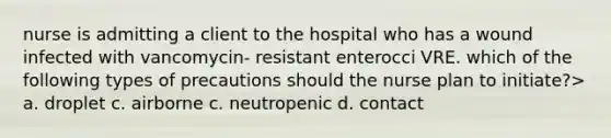 nurse is admitting a client to the hospital who has a wound infected with vancomycin- resistant enterocci VRE. which of the following types of precautions should the nurse plan to initiate?> a. droplet c. airborne c. neutropenic d. contact