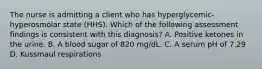 The nurse is admitting a client who has hyperglycemic-hyperosmolar state (HHS). Which of the following assessment findings is consistent with this diagnosis? A. Positive ketones in the urine. B. A blood sugar of 820 mg/dL. C. A serum pH of 7.29 D. Kussmaul respirations