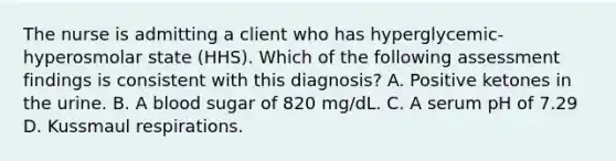 The nurse is admitting a client who has hyperglycemic-hyperosmolar state (HHS). Which of the following assessment findings is consistent with this diagnosis? A. Positive ketones in the urine. B. A blood sugar of 820 mg/dL. C. A serum pH of 7.29 D. Kussmaul respirations.