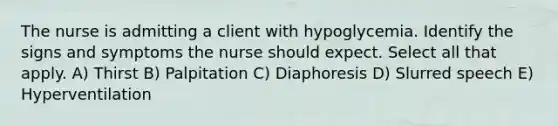 The nurse is admitting a client with hypoglycemia. Identify the signs and symptoms the nurse should expect. Select all that apply. A) Thirst B) Palpitation C) Diaphoresis D) Slurred speech E) Hyperventilation