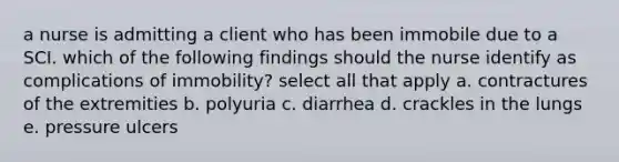 a nurse is admitting a client who has been immobile due to a SCI. which of the following findings should the nurse identify as complications of immobility? select all that apply a. contractures of the extremities b. polyuria c. diarrhea d. crackles in the lungs e. pressure ulcers