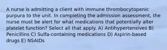 A nurse is admitting a client with immune thrombocytopenic purpura to the unit. In completing the admission assessment, the nurse must be alert for what medications that potentially alter platelet function? Select all that apply. A) Antihypertensives B) Penicillins C) Sulfa-containing medications D) Aspirin-based drugs E) NSAIDs