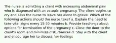 The nurse is admitting a client with increasing abdominal pain who is diagnosed with an ectopic pregnancy. The client begins to cry and asks the nurse to leave her alone to grieve. Which of the following actions should the nurse take? a. Explain the need to take vital signs every 15-30 minutes b. Provide teachings about options for termination of the pregnancy c. Close the door to the client's room and minimize disturbances d. Stay with the client and encourage her to discuss her feelings