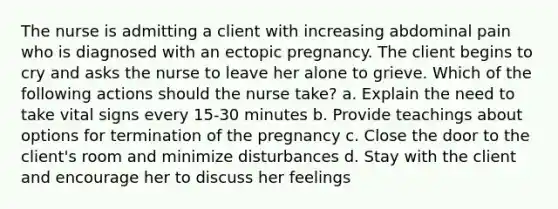 The nurse is admitting a client with increasing abdominal pain who is diagnosed with an ectopic pregnancy. The client begins to cry and asks the nurse to leave her alone to grieve. Which of the following actions should the nurse take? a. Explain the need to take vital signs every 15-30 minutes b. Provide teachings about options for termination of the pregnancy c. Close the door to the client's room and minimize disturbances d. Stay with the client and encourage her to discuss her feelings