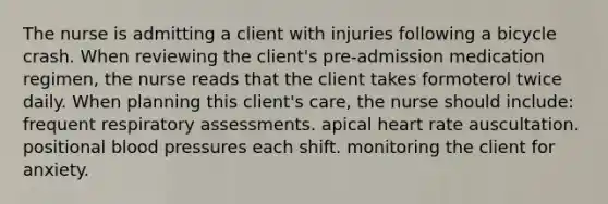 The nurse is admitting a client with injuries following a bicycle crash. When reviewing the client's pre-admission medication regimen, the nurse reads that the client takes formoterol twice daily. When planning this client's care, the nurse should include: frequent respiratory assessments. apical heart rate auscultation. positional blood pressures each shift. monitoring the client for anxiety.