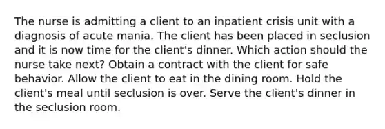 The nurse is admitting a client to an inpatient crisis unit with a diagnosis of acute mania. The client has been placed in seclusion and it is now time for the client's dinner. Which action should the nurse take next? Obtain a contract with the client for safe behavior. Allow the client to eat in the dining room. Hold the client's meal until seclusion is over. Serve the client's dinner in the seclusion room.