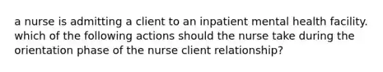 a nurse is admitting a client to an inpatient mental health facility. which of the following actions should the nurse take during the orientation phase of the nurse client relationship?