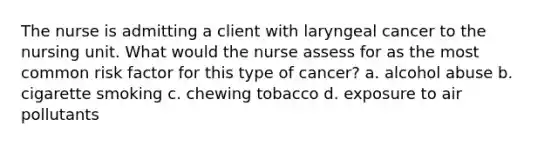 The nurse is admitting a client with laryngeal cancer to the nursing unit. What would the nurse assess for as the most common risk factor for this type of cancer? a. alcohol abuse b. cigarette smoking c. chewing tobacco d. exposure to air pollutants