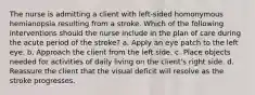 The nurse is admitting a client with left-sided homonymous hemianopsia resulting from a stroke. Which of the following interventions should the nurse include in the plan of care during the acute period of the stroke? a. Apply an eye patch to the left eye. b. Approach the client from the left side. c. Place objects needed for activities of daily living on the client's right side. d. Reassure the client that the visual deficit will resolve as the stroke progresses.