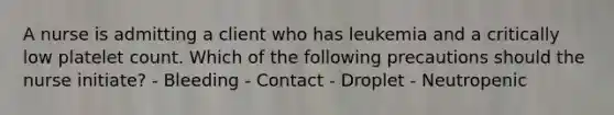 A nurse is admitting a client who has leukemia and a critically low platelet count. Which of the following precautions should the nurse initiate? - Bleeding - Contact - Droplet - Neutropenic