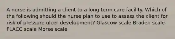 A nurse is admitting a client to a long term care facility. Which of the following should the nurse plan to use to assess the client for risk of pressure ulcer development? Glascow scale Braden scale FLACC scale Morse scale