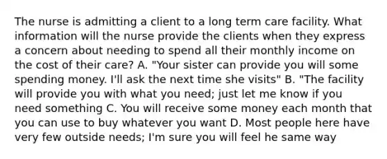 The nurse is admitting a client to a long term care facility. What information will the nurse provide the clients when they express a concern about needing to spend all their monthly income on the cost of their care? A. "Your sister can provide you will some spending money. I'll ask the next time she visits" B. "The facility will provide you with what you need; just let me know if you need something C. You will receive some money each month that you can use to buy whatever you want D. Most people here have very few outside needs; I'm sure you will feel he same way