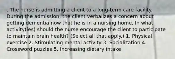 . The nurse is admitting a client to a long-term care facility. During the admission, the client verbalizes a concern about getting dementia now that he is in a nursing home. In what activity(ies) should the nurse encourage the client to participate to maintain brain health? (Select all that apply.) 1. Physical exercise 2. Stimulating mental activity 3. Socialization 4. Crossword puzzles 5. Increasing dietary intake