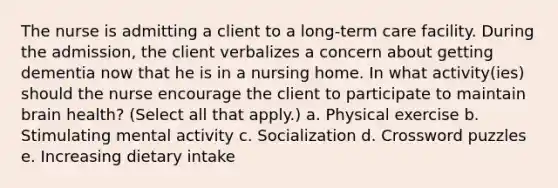 The nurse is admitting a client to a long-term care facility. During the admission, the client verbalizes a concern about getting dementia now that he is in a nursing home. In what activity(ies) should the nurse encourage the client to participate to maintain brain health? (Select all that apply.) a. Physical exercise b. Stimulating mental activity c. Socialization d. Crossword puzzles e. Increasing dietary intake