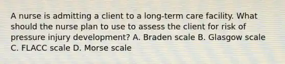 A nurse is admitting a client to a long-term care facility. What should the nurse plan to use to assess the client for risk of pressure injury development? A. Braden scale B. Glasgow scale C. FLACC scale D. Morse scale