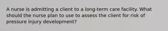 A nurse is admitting a client to a long-term care facility. What should the nurse plan to use to assess the client for risk of pressure injury development?