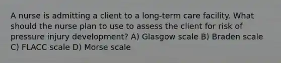 A nurse is admitting a client to a long-term care facility. What should the nurse plan to use to assess the client for risk of pressure injury development? A) Glasgow scale B) Braden scale C) FLACC scale D) Morse scale